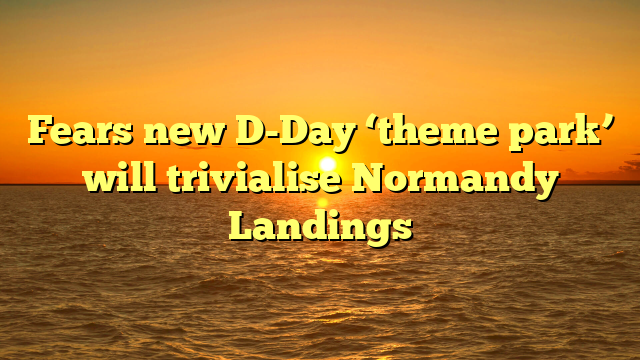 Fears new D-Day ‘theme park’ will trivialise Normandy Landings 